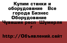 Купим станки и оборудование - Все города Бизнес » Оборудование   . Чувашия респ.,Шумерля г.